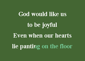 God would like us
to be joyful
Even when our hearts

lie panting on the floor