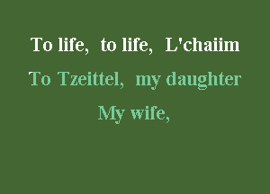 T0 life, to life, L'chaiim

T0 Tzeittel, my daughter

My wife,