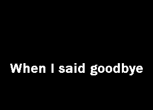 When I said goodbye