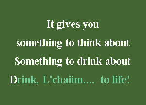 It gives you
something to think about
Something to drink about

Drink, L'chaiim.... to life!