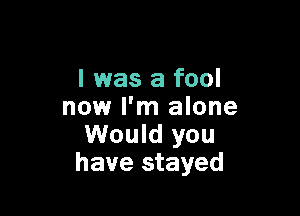 I was a fool
now I'm alone

Would you
have stayed