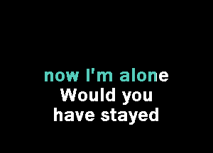 now I'm alone

Would you
have stayed