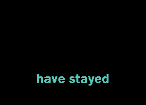 have stayed
