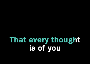 That every thought
is of you