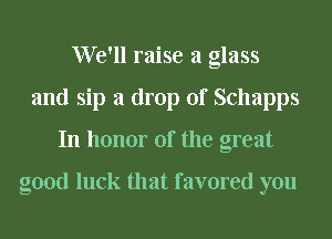 We'll raise a glass
and sip a drop of Schapps
In honor of the great

good luck that favored you