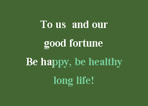 To us and our

good fortune

Be happy, be healthy

long life!