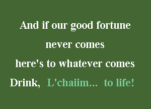 And if our good fortune
never comes
here's to Whatever comes

Drink, L'chaiim... to life!