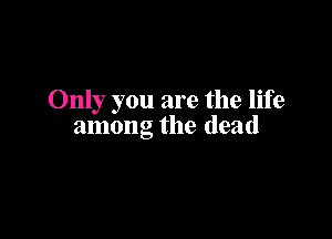 Only you are the life

among the dead
