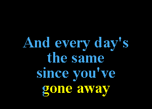 And every day's

the same
since you've
gone away