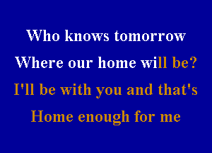 W 110 knows tomorrow
Where our home Will be?
I'll be With you and that's

Home enough for me