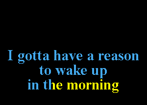 I gotta have a reason
to wake up
in the morning