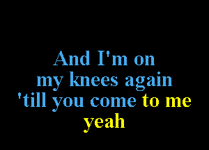 And I'm on

my knees again
'till you come to me
yeah