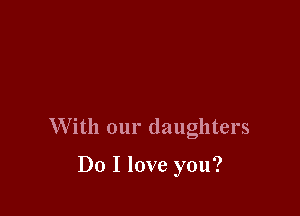W ith our daughters

Do I love you?