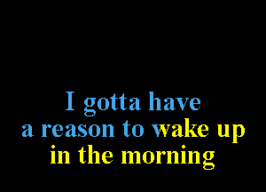 I gotta have
a reason to wake up
in the morning