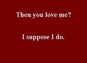 Then you love me?

I suppose I do.