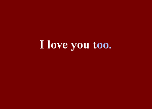I love you too.