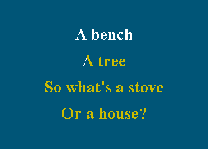 A bench
A tree

So what's a stove

Or a house?