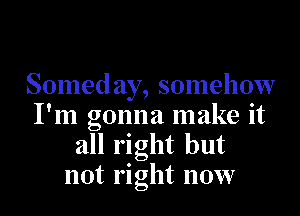 Somed ay, somehow

I'm gonna make it
all right but
not right now