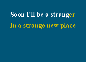 Soon I'll be a stranger

In a strange new place