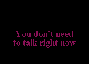 You don't need
to talk right now