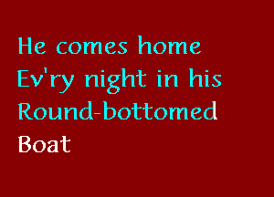 He comes home
Ev'ry night in his

Round-bottomed
Boat