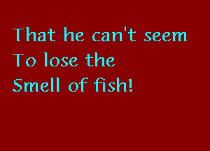 That he can't seem
To lose the

Smell of fish!
