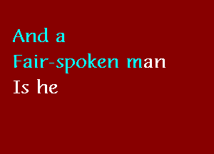 And a
Fair-spoken man

Is he