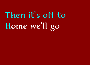 Then it's off to
Home we'll go