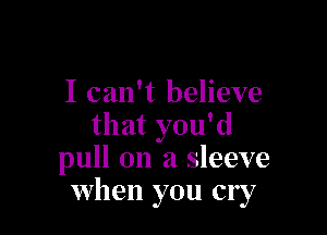 I can't believe

that you'd
pull on a sleeve
when you cry