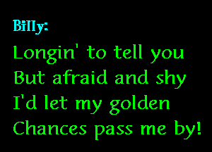Billy
Longin' to tell you
But afraid and shy

I'd let my golden
Chances pass me by!