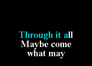 Through it all
Maybe come
what may