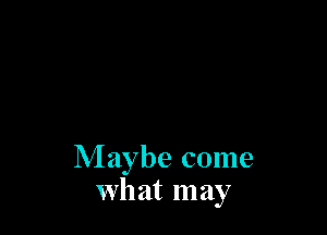 Maybe come
what may