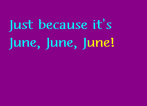 Just because it's
June, June, June!