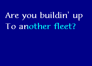 Are you buildin' up
To another fleet?