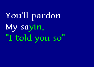 You'll pardon
My sayin,

I told you so