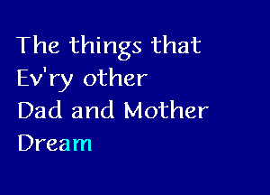 The things that
Ev'ry other

Dad and Mother
Dream