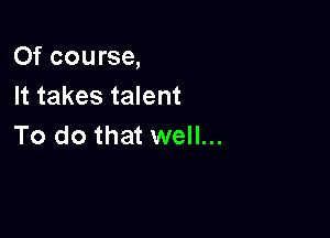 Of course,
It takes talent

To do that well...