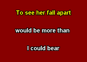 To see her fall apart

would be more than

I could bear