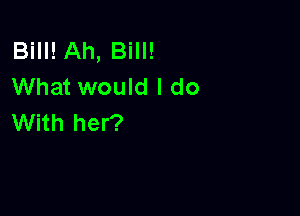 Bill! Ah, Bill!
What would I do

With her?