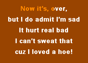 Now it's, over,

but I do admit I'm sad
It hurt real bad
I can't sweat that
cuz I loved a hoe!
