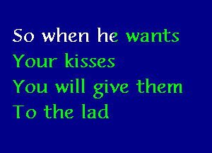 So when he wants
Your kisses

You will give them
To the lad