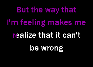 But the way that
I'm feeling makes me
realize that it can't

be wrong