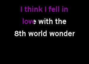 lthink I fell in
love with the

8th world wonder