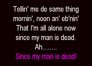 Tellin' me de same thing
mornin', noon an' eb'nin'
That I'm all alone now

since my man is dead.
Ah ........