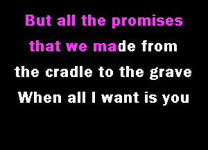 But all the promises
that we made from
the cradle to the grave

When all I want is you