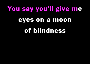 You say you'll give me

eyes on a moon
of blindness