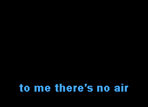 to me there's no air