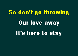 So don't go throwing

Our love away

It's here to stay