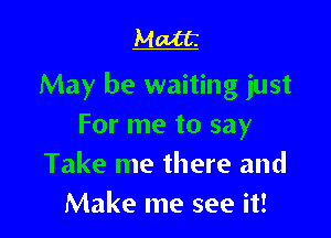 Matt

May be waiting just

For me to say
Take me there and
Make me see it!