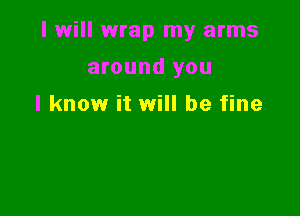 I will wrap my arms

around you
I know it will be fine
